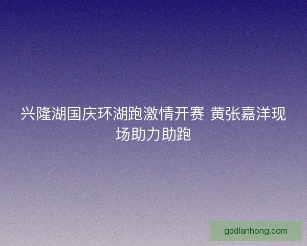 兴隆湖国庆环湖跑激情开赛 黄张嘉洋现场助力助跑