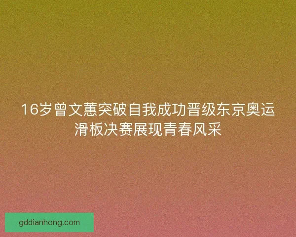 16岁曾文蕙突破自我成功晋级东京奥运滑板决赛展现青春风采