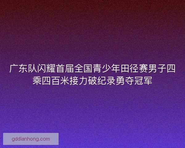 广东队闪耀首届全国青少年田径赛男子四乘四百米接力破纪录勇夺冠军